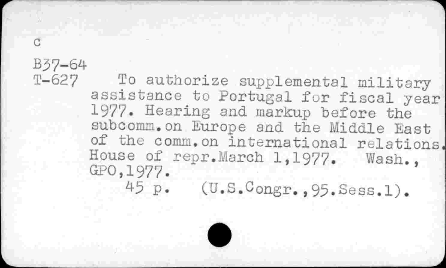 ﻿B37-64
T-627 To authorize supplemental military assistance to Portugal for fiscal year 1977. Hearing and markup before the subcomm.on Europe and the Middle East of the comm.on international relations House of repr.March 1,1977. Wash., GPO,1977.
45 p. (U.S.Congr. ,95.Sess.l).